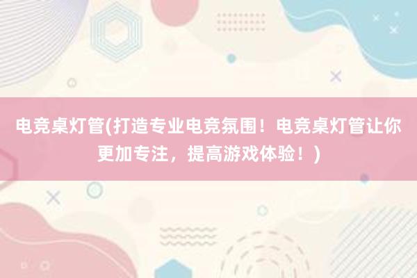 电竞桌灯管(打造专业电竞氛围！电竞桌灯管让你更加专注，提高游戏体验！)