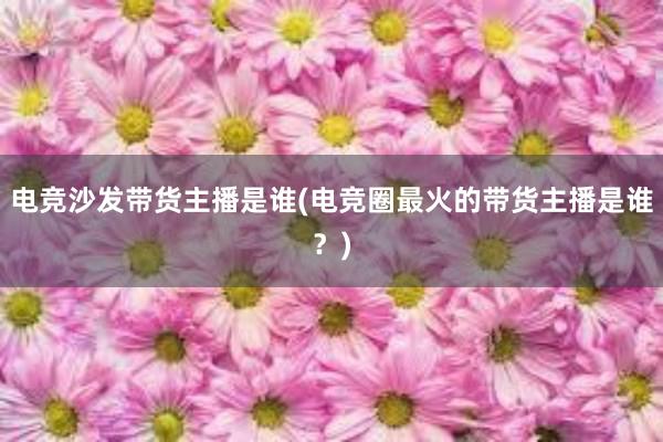 电竞沙发带货主播是谁(电竞圈最火的带货主播是谁？)