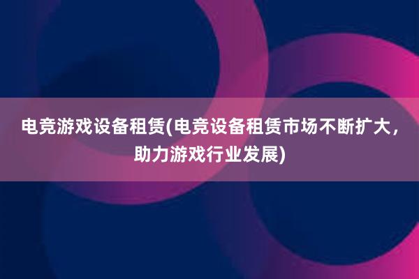 电竞游戏设备租赁(电竞设备租赁市场不断扩大，助力游戏行业发展)