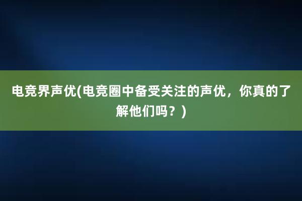 电竞界声优(电竞圈中备受关注的声优，你真的了解他们吗？)