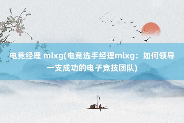 电竞经理 mlxg(电竞选手经理mlxg：如何领导一支成功的电子竞技团队)