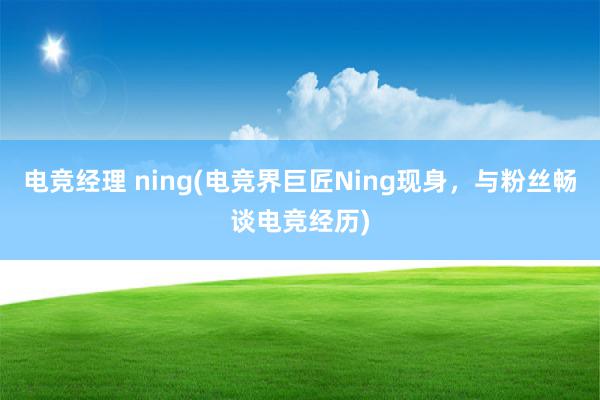 电竞经理 ning(电竞界巨匠Ning现身，与粉丝畅谈电竞经历)