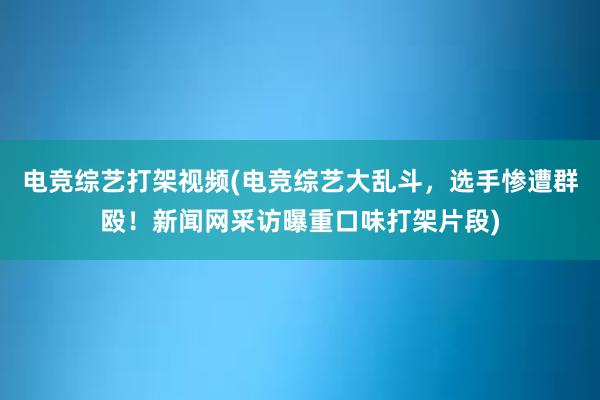 电竞综艺打架视频(电竞综艺大乱斗，选手惨遭群殴！新闻网采访曝重口味打架片段)