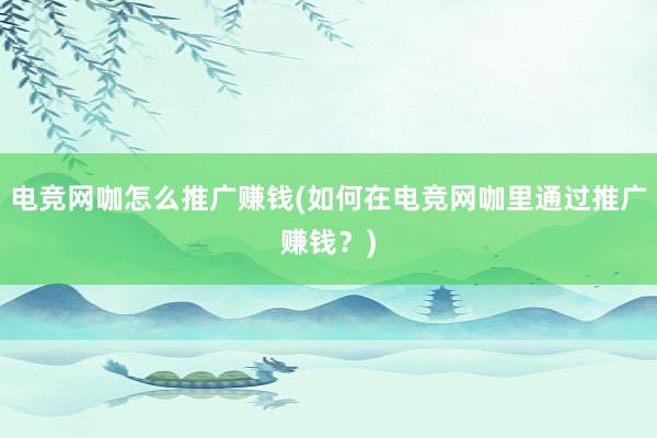 电竞网咖怎么推广赚钱(如何在电竞网咖里通过推广赚钱？)