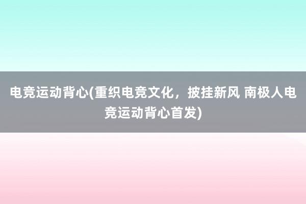 电竞运动背心(重织电竞文化，披挂新风 南极人电竞运动背心首发)