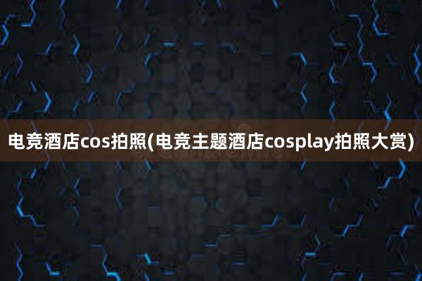 电竞酒店cos拍照(电竞主题酒店cosplay拍照大赏)