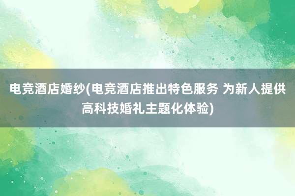 电竞酒店婚纱(电竞酒店推出特色服务 为新人提供高科技婚礼主题化体验)