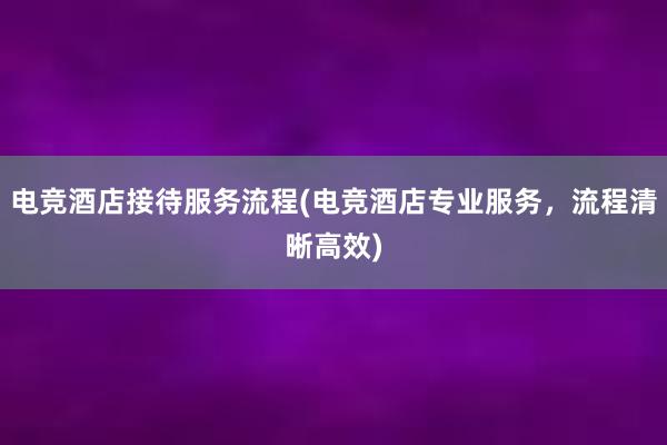 电竞酒店接待服务流程(电竞酒店专业服务，流程清晰高效)