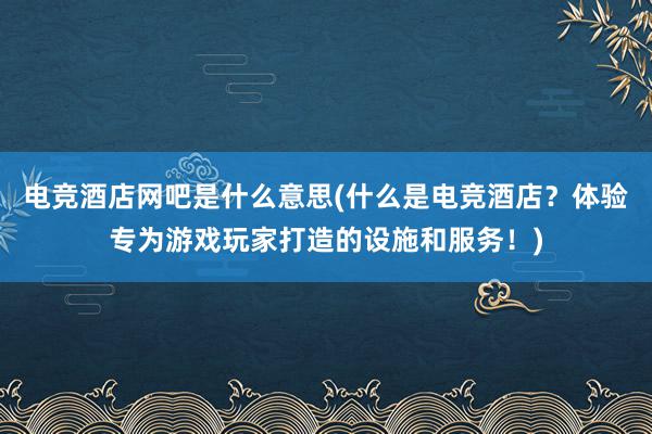 电竞酒店网吧是什么意思(什么是电竞酒店？体验专为游戏玩家打造的设施和服务！)