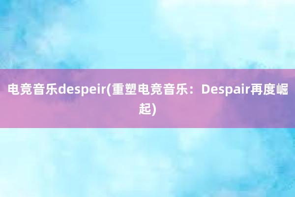 电竞音乐despeir(重塑电竞音乐：Despair再度崛起)