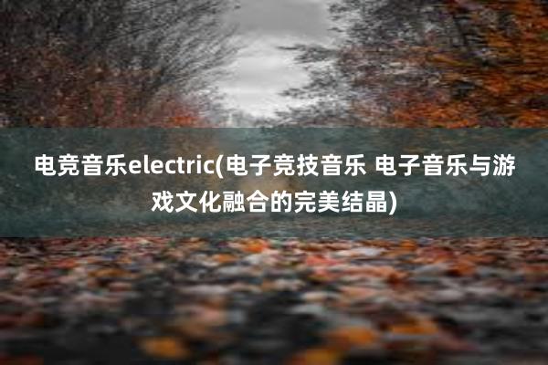 电竞音乐electric(电子竞技音乐 电子音乐与游戏文化融合的完美结晶)