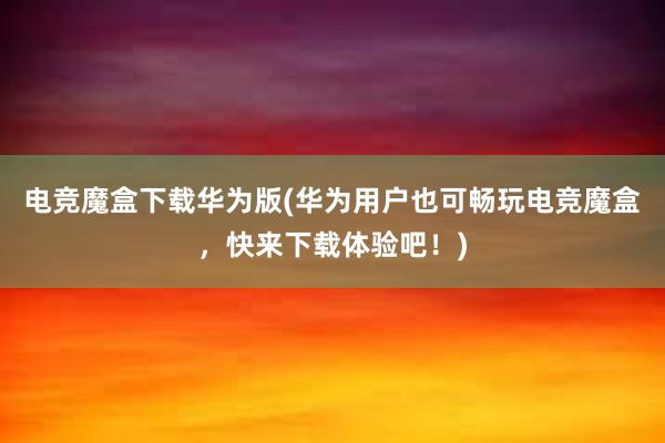 电竞魔盒下载华为版(华为用户也可畅玩电竞魔盒，快来下载体验吧！)