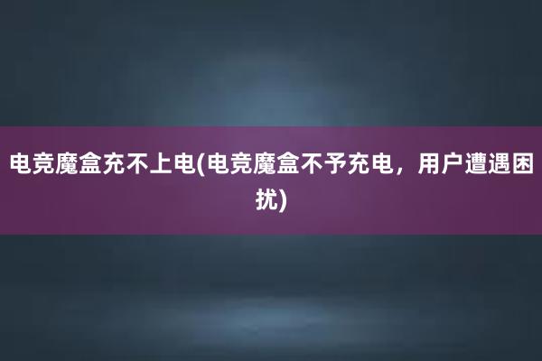 电竞魔盒充不上电(电竞魔盒不予充电，用户遭遇困扰)