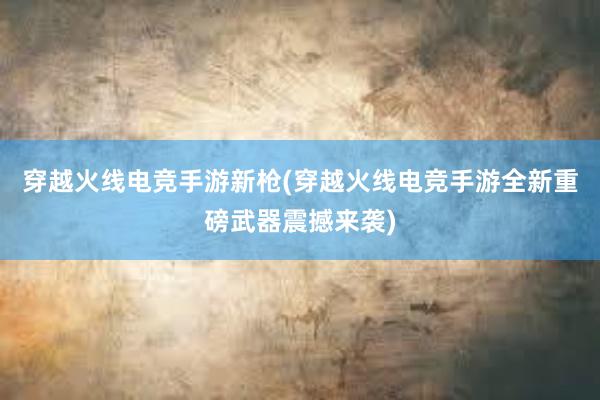 穿越火线电竞手游新枪(穿越火线电竞手游全新重磅武器震撼来袭)