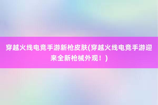 穿越火线电竞手游新枪皮肤(穿越火线电竞手游迎来全新枪械外观！)