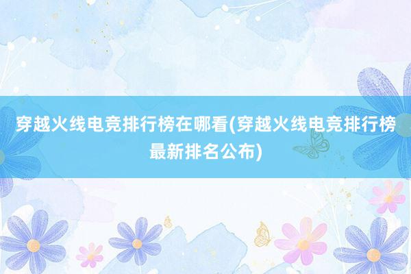 穿越火线电竞排行榜在哪看(穿越火线电竞排行榜最新排名公布)