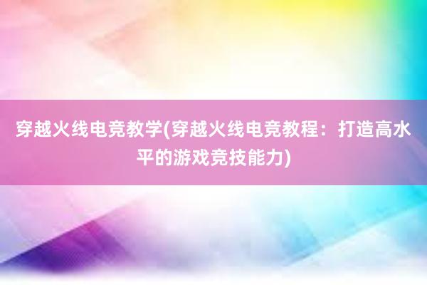 穿越火线电竞教学(穿越火线电竞教程：打造高水平的游戏竞技能力)