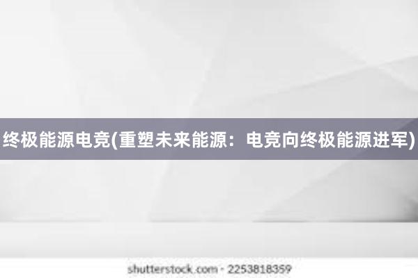 终极能源电竞(重塑未来能源：电竞向终极能源进军)