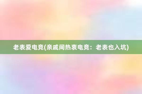 老表爱电竞(亲戚间热衷电竞：老表也入坑)