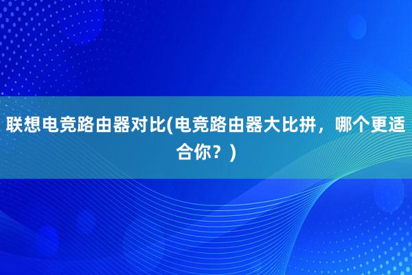 联想电竞路由器对比(电竞路由器大比拼，哪个更适合你？)