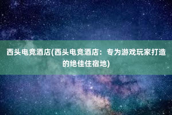 西头电竞酒店(西头电竞酒店：专为游戏玩家打造的绝佳住宿地)