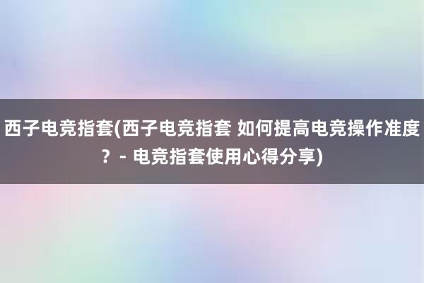 西子电竞指套(西子电竞指套 如何提高电竞操作准度？- 电竞指套使用心得分享)