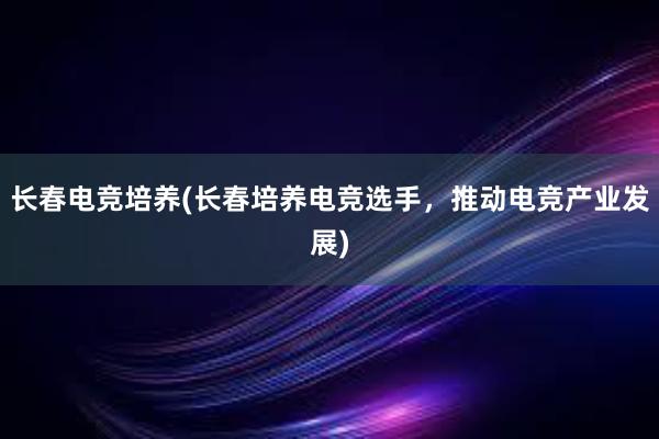 长春电竞培养(长春培养电竞选手，推动电竞产业发展)