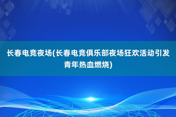 长春电竞夜场(长春电竞俱乐部夜场狂欢活动引发青年热血燃烧)