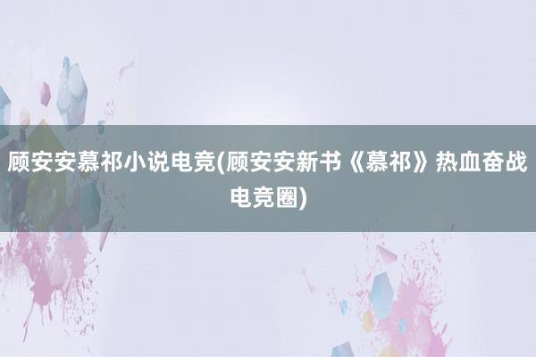 顾安安慕祁小说电竞(顾安安新书《慕祁》热血奋战电竞圈)