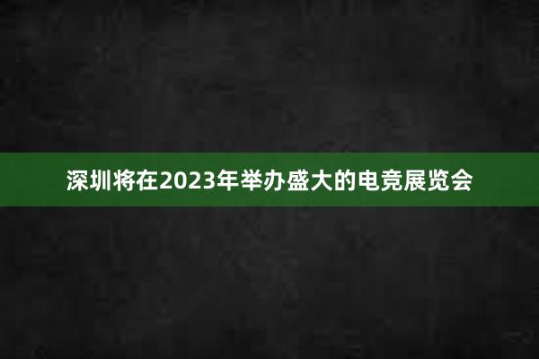 深圳将在2023年举办盛大的电竞展览会