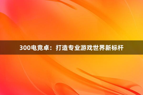 300电竞卓：打造专业游戏世界新标杆