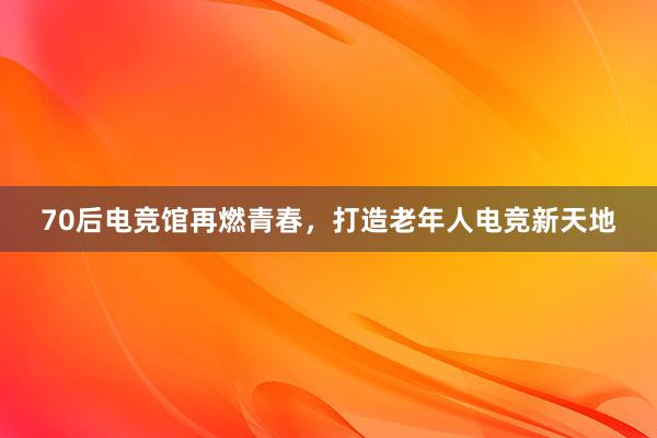 70后电竞馆再燃青春，打造老年人电竞新天地