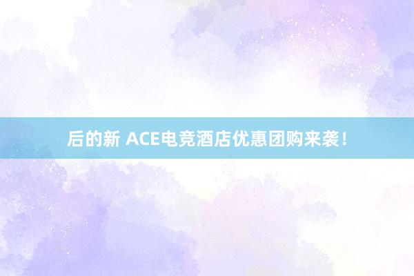 后的新 ACE电竞酒店优惠团购来袭！