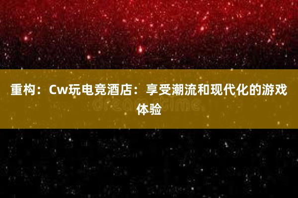 重构：Cw玩电竞酒店：享受潮流和现代化的游戏体验