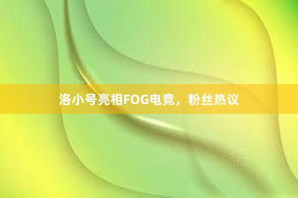 洛小号亮相FOG电竞，粉丝热议