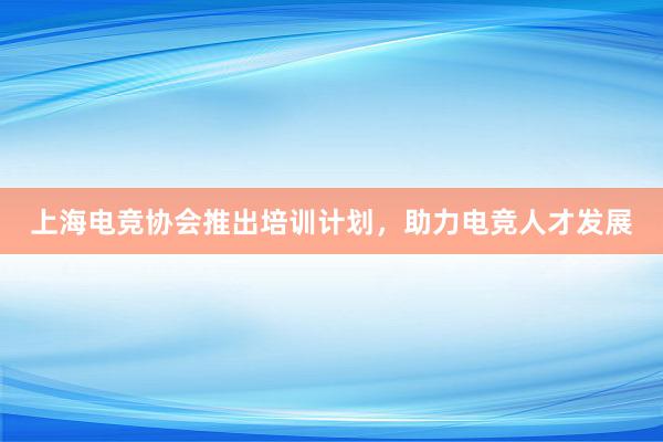 上海电竞协会推出培训计划，助力电竞人才发展