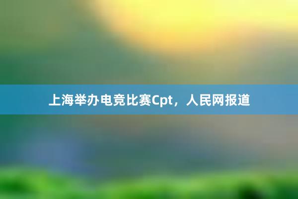 上海举办电竞比赛Cpt，人民网报道