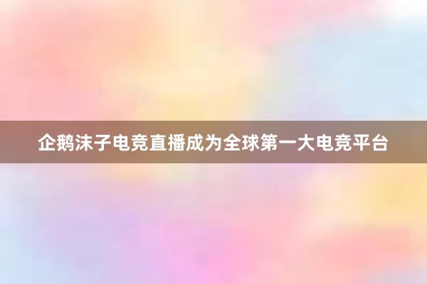 企鹅沫子电竞直播成为全球第一大电竞平台