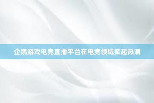 企鹅游戏电竞直播平台在电竞领域掀起热潮