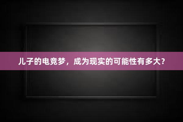 儿子的电竞梦，成为现实的可能性有多大？