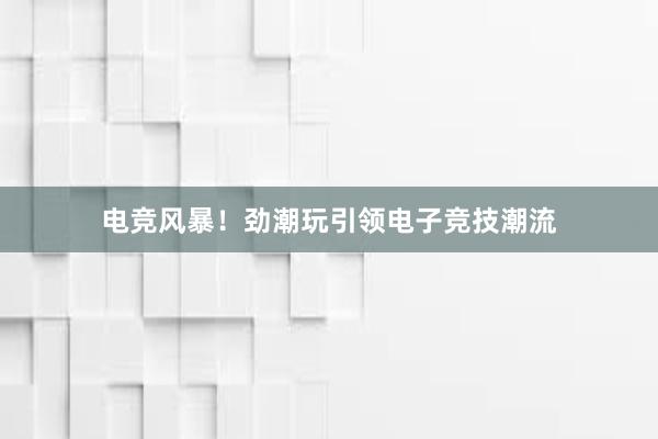 电竞风暴！劲潮玩引领电子竞技潮流