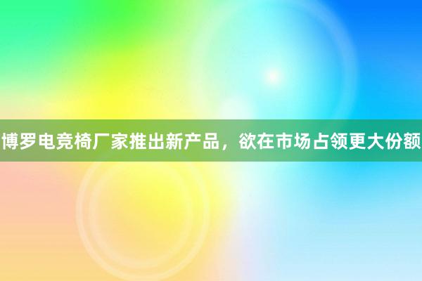 博罗电竞椅厂家推出新产品，欲在市场占领更大份额