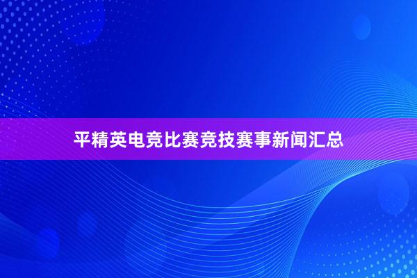 平精英电竞比赛竞技赛事新闻汇总