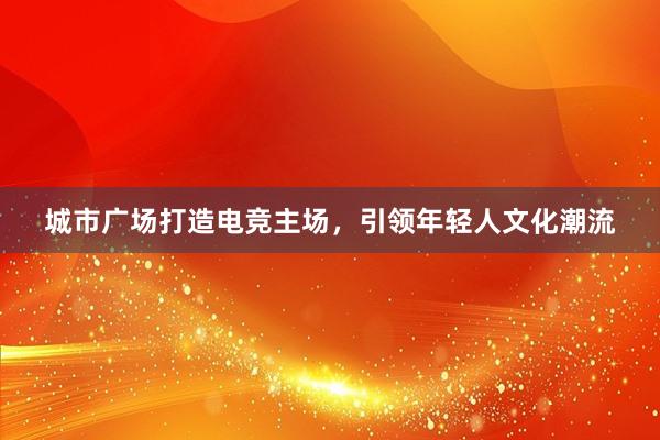 城市广场打造电竞主场，引领年轻人文化潮流