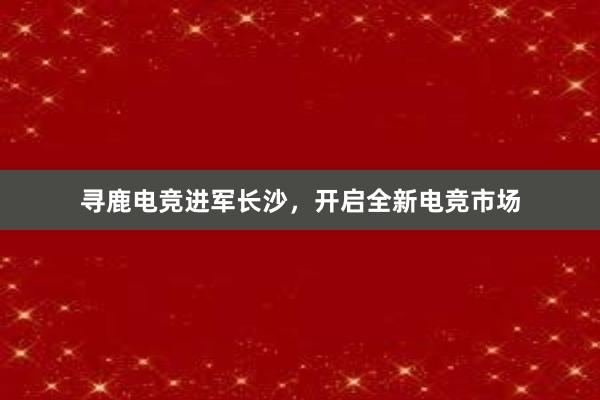 寻鹿电竞进军长沙，开启全新电竞市场