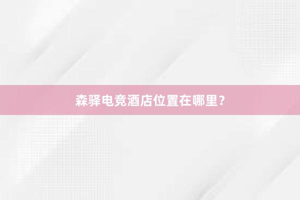 森驿电竞酒店位置在哪里？