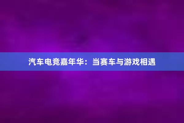 汽车电竞嘉年华：当赛车与游戏相遇