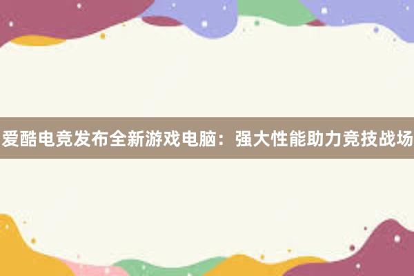 爱酷电竞发布全新游戏电脑：强大性能助力竞技战场