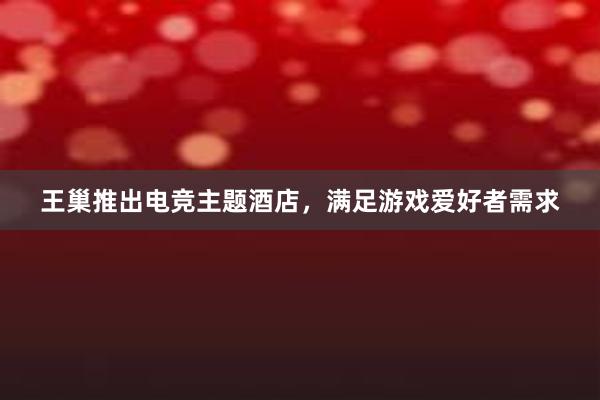 王巢推出电竞主题酒店，满足游戏爱好者需求