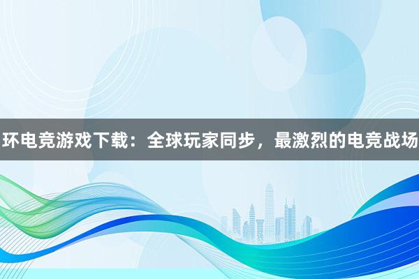 环电竞游戏下载：全球玩家同步，最激烈的电竞战场